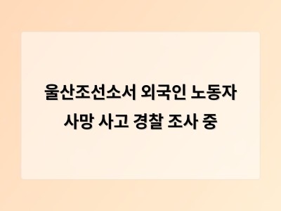 울산조선소 외국인 노동자 사망 사고로 산업 안전 문제 다시 부상